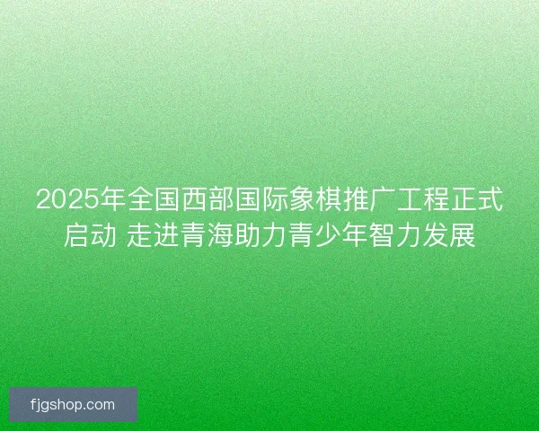 2025年全国西部国际象棋推广工程正式启动 走进青海助力青少年智力发展 2025年全国西部国际象棋推广工程正式启动 走进青海助力青少年智力发展