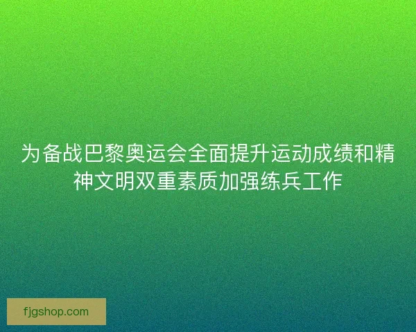 为备战巴黎奥运会全面提升运动成绩和精神文明双重素质加强练兵工作
