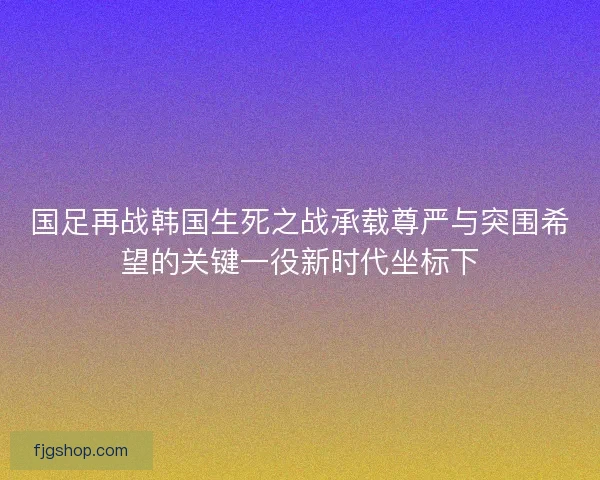 国足再战韩国生死之战承载尊严与突围希望的关键一役新时代坐标下