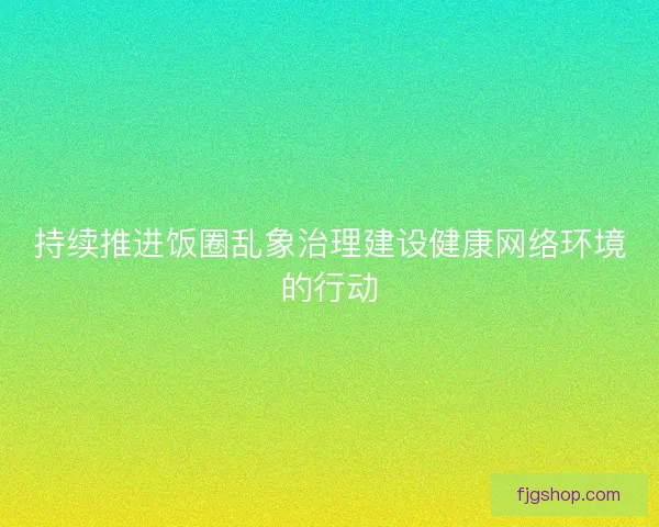 持续推进饭圈乱象治理建设健康网络环境的行动