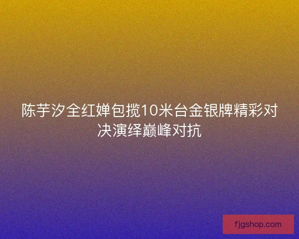 陈芋汐全红婵包揽10米台金银牌精彩对决演绎巅峰对抗