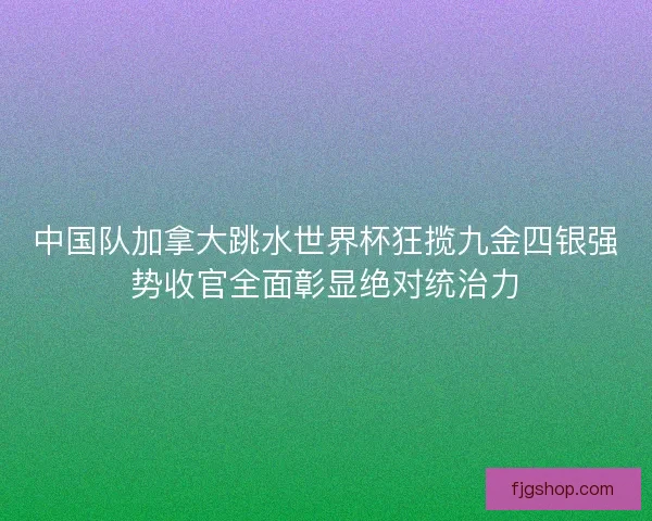 中国队加拿大跳水世界杯狂揽九金四银强势收官全面彰显绝对统治力