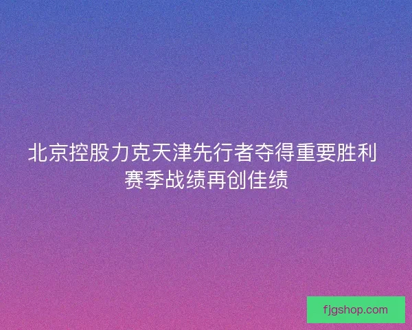 北京控股力克天津先行者夺得重要胜利 赛季战绩再创佳绩
