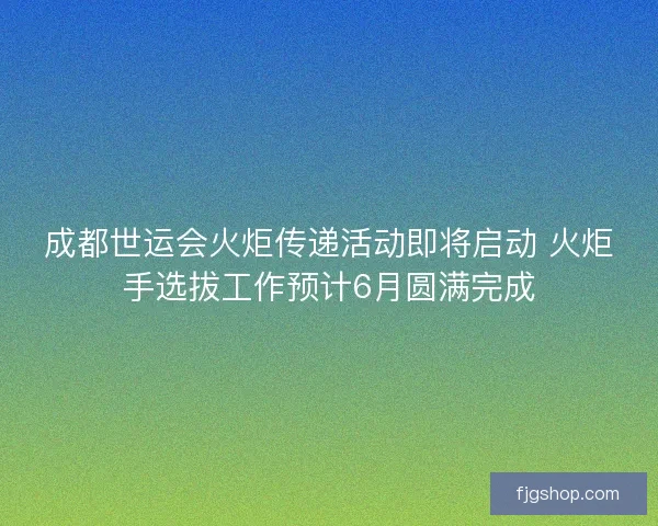 成都世运会火炬传递活动即将启动 火炬手选拔工作预计6月圆满完成