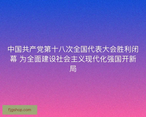 中国共产党第十八次全国代表大会胜利闭幕 为全面建设社会主义现代化强国开新局