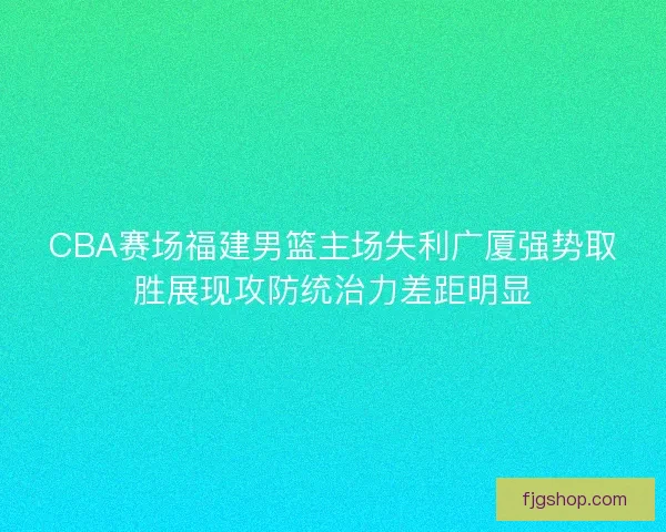 CBA赛场福建男篮主场失利广厦强势取胜展现攻防统治力差距明显