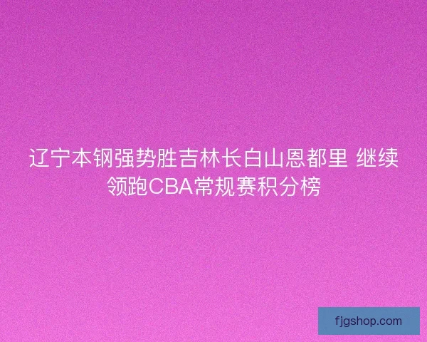 辽宁本钢强势胜吉林长白山恩都里 继续领跑CBA常规赛积分榜 辽宁本钢强势胜吉林长白山恩都里 继续领跑CBA常规赛积分榜