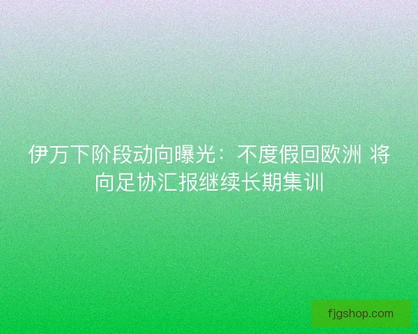 伊万下阶段动向曝光:不度假回欧洲 将向足协汇报继续长期集训 伊万下阶段动向曝光:不度假回欧洲 将向足协汇报继续长期集训