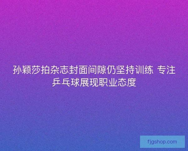 孙颖莎拍杂志封面间隙仍坚持训练 专注乒乓球展现职业态度