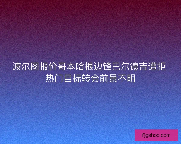 波尔图报价哥本哈根边锋巴尔德吉遭拒 热门目标转会前景不明 波尔图报价哥本哈根边锋巴尔德吉遭拒 热门目标转会前景不明