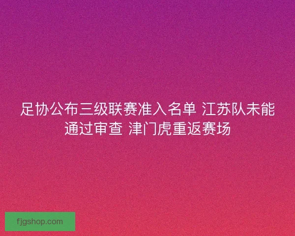 足协公布三级联赛准入名单 江苏队未能通过审查 津门虎重返赛场 足协公布三级联赛准入名单 江苏队未能通过审查 津门虎重返赛场