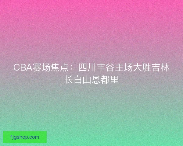 CBA赛场焦点:四川丰谷主场大胜吉林长白山恩都里 CBA赛场焦点:四川丰谷主场大胜吉林长白山恩都里
