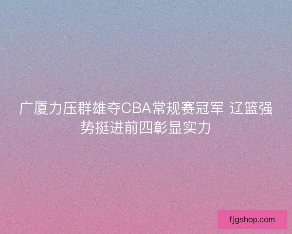 广厦力压群雄夺CBA常规赛冠军 辽篮强势挺进前四彰显实力