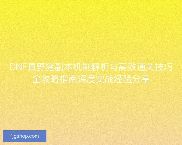 DNF真野猪副本机制解析与高效通关技巧全攻略指南深度实战经验分享 DNF真野猪副本机制解析与高效通关技巧全攻略指南深度实战经验分享