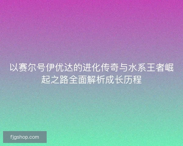 以赛尔号伊优达的进化传奇与水系王者崛起之路全面解析成长历程 以赛尔号伊优达的进化传奇与水系王者崛起之路全面解析成长历程
